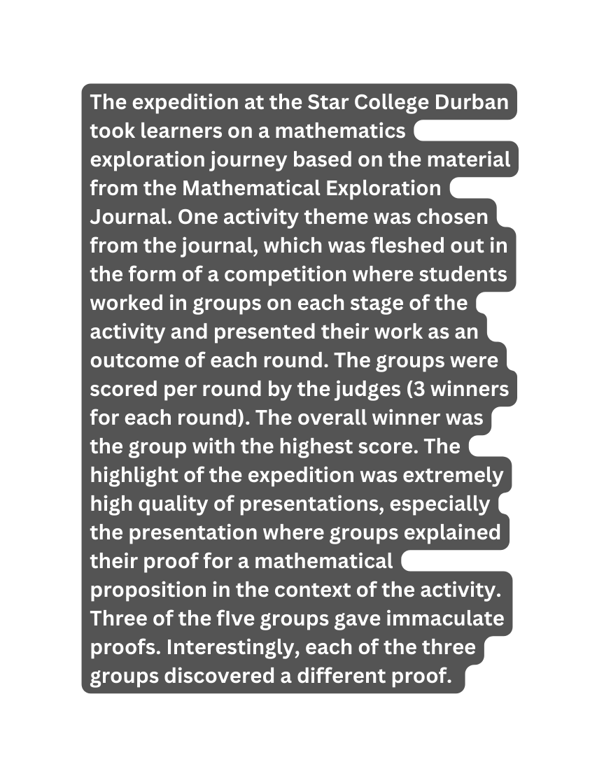 The expedition at the Star College Durban took learners on a mathematics exploration journey based on the material from the Mathematical Exploration Journal One activity theme was chosen from the journal which was fleshed out in the form of a competition where students worked in groups on each stage of the activity and presented their work as an outcome of each round The groups were scored per round by the judges 3 winners for each round The overall winner was the group with the highest score The highlight of the expedition was extremely high quality of presentations especially the presentation where groups explained their proof for a mathematical proposition in the context of the activity Three of the fIve groups gave immaculate proofs Interestingly each of the three groups discovered a different proof
