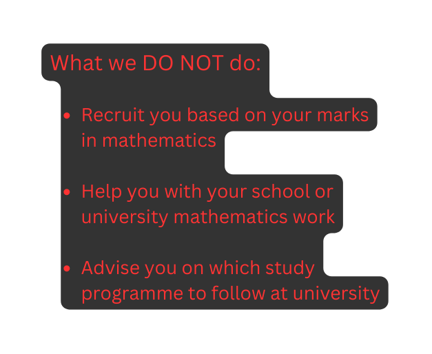What we DO NOT do Recruit you based on your marks in mathematics Help you with your school or university mathematics work Advise you on which study programme to follow at university