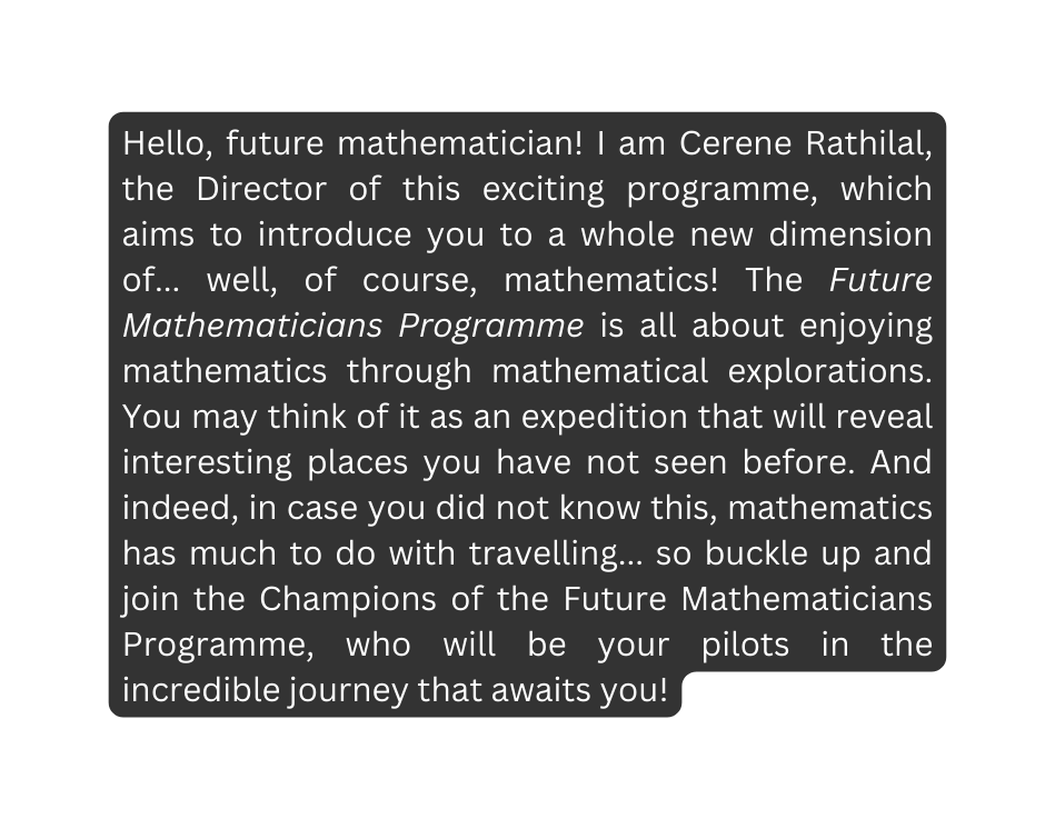 Hello future mathematician I am Cerene Rathilal the Director of this exciting programme which aims to introduce you to a whole new dimension of well of course mathematics The Future Mathematicians Programme is all about enjoying mathematics through mathematical explorations You may think of it as an expedition that will reveal interesting places you have not seen before And indeed in case you did not know this mathematics has much to do with travelling so buckle up and join the Champions of the Future Mathematicians Programme who will be your pilots in the incredible journey that awaits you